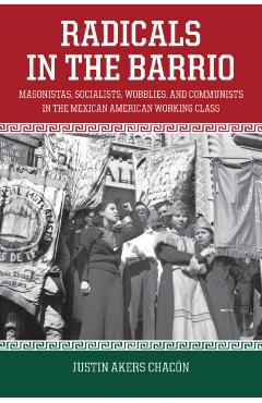 Radicals in the Barrio: Magonistas, Socialists, Wobblies, and Communists in the Mexican-American Working Class - Justin Akers Chacón