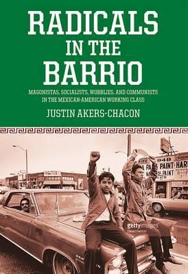 Radicals in the Barrio: Magonistas, Socialists, Wobblies, and Communists in the Mexican-American Working Class - Justin Akers Chacón