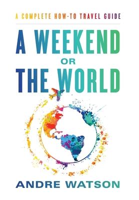 A Weekend or the World: A Complete How-To Travel Guide - Andre Watson