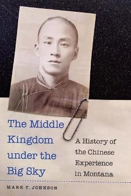 The Middle Kingdom Under the Big Sky: A History of the Chinese Experience in Montana - Mark T. Johnson