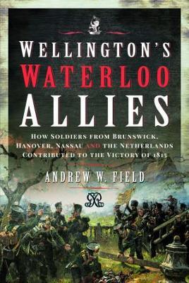 Wellington's Waterloo Allies: How Soldiers from Brunswick, Hanover, Nassau and the Netherlands Contributed to the Victory of 1815 - Andrew W. Field