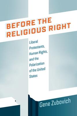 Before the Religious Right: Liberal Protestants, Human Rights, and the Polarization of the United States - Gene Zubovich