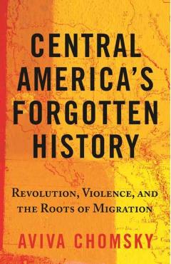 Central America's Forgotten History: Revolution, Violence, and the Roots of Migration - Aviva Chomsky
