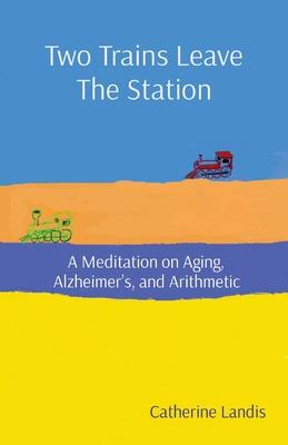 Two Trains Leave The Station: A Meditation on Aging, Alzheimer's, and Arithmetic - Catherine Landis