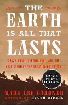 Coperta cărții 'The Earth Is All That Lasts: Crazy Horse, Sitting Bull, and the Last Stand of the Great Sioux Nation - Mark Lee Gardner'