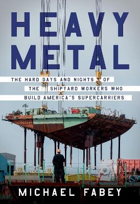 Heavy Metal: The Hard Days and Nights of the Shipyard Workers Who Build America's Supercarriers - Michael Fabey