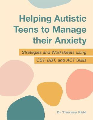 Helping Autistic Teens to Manage Their Anxiety: Strategies and Worksheets Using Cbt, Dbt, and ACT Skills - Theresa Kidd