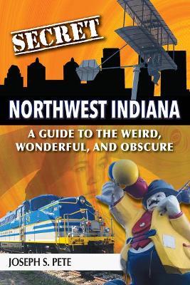 Secret Northwest Indiana: A Guide to the Weird, Wonderful, and Obscure - Joseph S. Pete