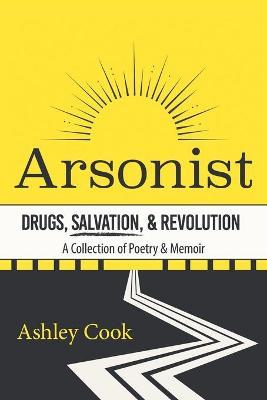Arsonist: Drugs, Salvation, & Revolution: A Collection of Poetry & Memoir - Ashley Cook