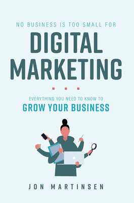 No Business Is Too Small for Digital Marketing: Everything You Need to Know to Grow Your Business - Jon Martinsen