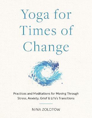 Yoga for Times of Change: Practices and Meditations for Moving Through Stress, Anxiety, Grief, and Life's Transitions - Nina Zolotow