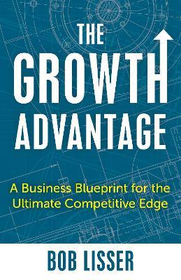 The Growth Advantage: A Business Blueprint for the Ultimate Competitive Edge - Bob Lisser