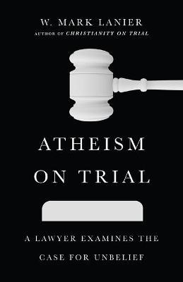 Atheism on Trial: A Lawyer Examines the Case for Unbelief - W. Mark Lanier