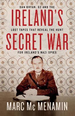 Ireland's Secret War: Dan Bryan, G2 and the Lost Tapes That Reveal the Hunt for Ireland's Nazi Spies - Marc Mcmenamin