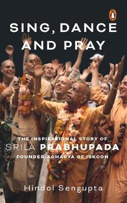Sing, Dance and Pray: The Inspirational Story of Srila Prabhupada Founder-Acharya of Iskcon - Hindol Sengupta