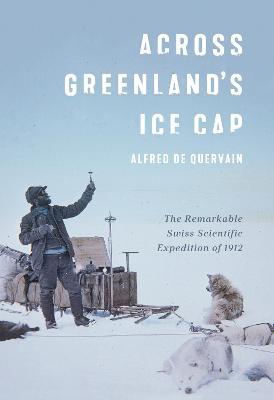 Across Greenland's Ice Cap: The Remarkable Swiss Scientific Expedition of 1912 - Alfred De Quervain