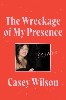 The Wreckage of My Presence: Essays - Casey Wilson