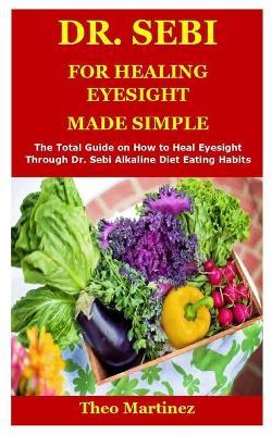 Dr. Sebi for Healing Eyesight: The Total Guide on How to Heal Eyesight Through Dr. Sebi Alkaline Diet Eating Habits - Theo Martinez