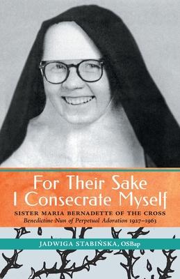 For Their Sake I Consecrate Myself: Sister Maria Bernadette of the Cross (Benedictine Nun of Perpetual Adoration 1927-1963) - Jadwiga Stabinska
