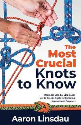 The Most Crucial Knots to Know: Beginner Step-by-Step Guide How to Tie 40+ Knots for Camping, Survival, and Preppers - Aaron Linsdau