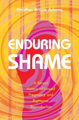 Enduring Shame: A Recent History of Unwed Pregnancy and Righteous Reproduction - Heather Brook Adams