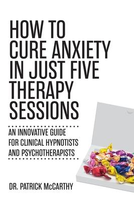 How to Cure Anxiety in Just Five Therapy Sessions: An Innovative Guide for Clinical Hypnotists and Psychotherapists - Patrick Mccarthy