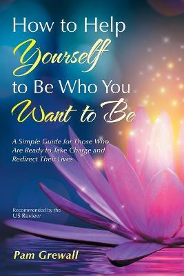 How to Help Yourself to Be Who You Want to Be: A Simple Guide for Those Who Are Ready to Take Charge and Redirect Their Lives - Pam Grewall