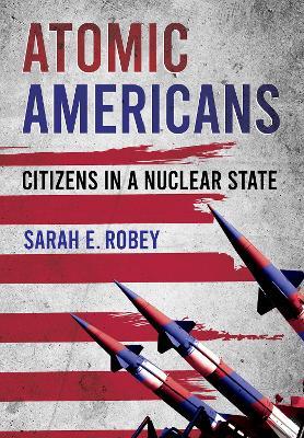 Atomic Americans: Citizens in a Nuclear State - Sarah E. Robey