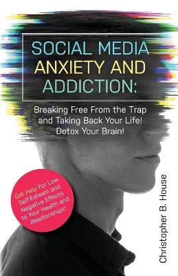 Social Media Anxiety and Addiction: Breaking Free from the Trap and Taking Back Your Life! Detox Your Brain! - Christopher B. House