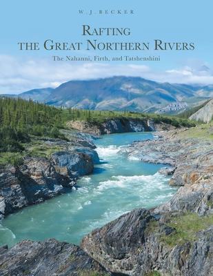 Rafting the Great Northern Rivers: The Nahanni, Firth, and Tatshenshini - W. J. Becker