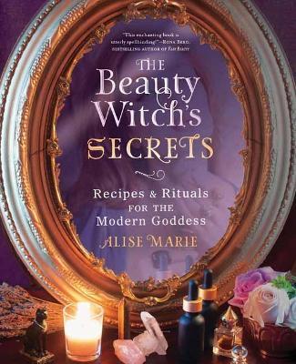The Beauty Witch's Secrets: Recipes & Rituals for the Modern Goddess - Alise Marie
