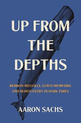 Up from the Depths: Herman Melville, Lewis Mumford, and Rediscovery in Dark Times - Aaron Sachs