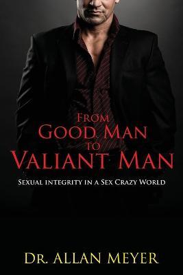 From Good Man to Valiant Man: Sexual Integrity in a Sex Crazy World - Allan Meyer