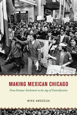 Making Mexican Chicago: From Postwar Settlement to the Age of Gentrification - Mike Amezcua
