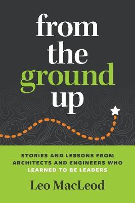 From the Ground Up: Stories and Lessons from Architects and Engineers Who Learned to Be Leaders - Leo Macleod