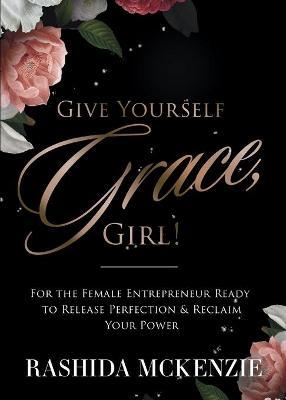 Give Yourself Grace, Girl!: For the Female Entrepreneur Ready to Release Perfection & Reclaim Your Power - Rashida Mckenzie