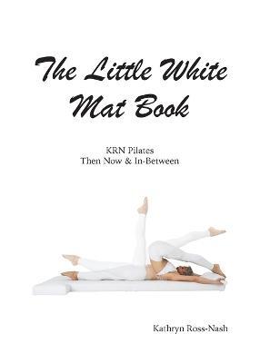 The Little White Mat Book KRN Pilates Then, Now and In-Between - Kathryn M. Ross-nash