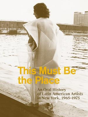 This Must Be the Place: An Oral History of Latin American Artists in New York, 1965-1975 - Aime Iglesias Lukin