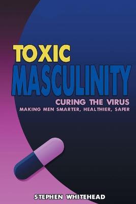 Toxic Masculinity: Curing the Virus: Making Men Smarter, Healthier, Safer - Stephen M. Whitehead