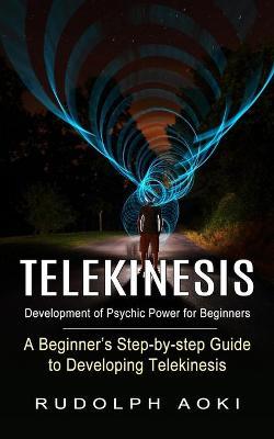 Telekinesis: Development of Psychic Power for Beginners (A Beginner's Step-by-step Guide to Developing Telekinesis) - Rudolph Aoki