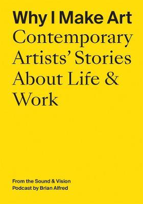Why I Make Art: Contemporary Artists' Stories about Life & Work: From the Sound & Vision Podcast by Brian Alfred - Brian Alfred