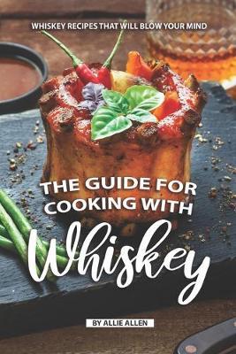 The Guide for Cooking with Whiskey: Whiskey Recipes That Will Blow Your Mind - Allie Allen