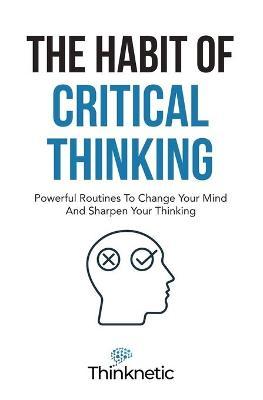 The Habit Of Critical Thinking: Powerful Routines To Change Your Mind And Sharpen Your Thinking - Thinknetic