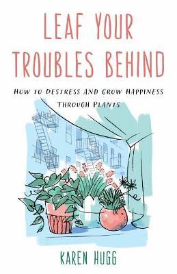Leaf Your Troubles Behind: How to Destress and Grow Happiness Through Plants - Karen Hugg