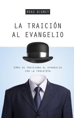 La Traicin Al Evangelio: Cmo Se Traiciona Al Evangelio Con La Idolatra - Brad J. Bigney