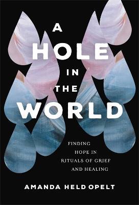 A Hole in the World: Finding Hope in Rituals of Grief and Healing - Amanda Held Opelt