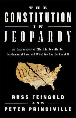 The Constitution in Jeopardy: An Unprecedented Effort to Rewrite Our Fundamental Law and What We Can Do about It - Russ Feingold