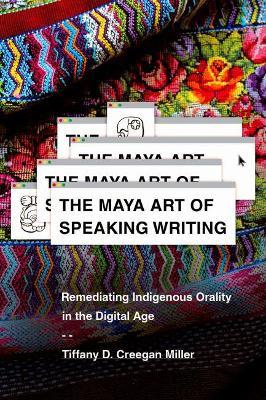 The Maya Art of Speaking Writing: Remediating Indigenous Orality in the Digital Age - Tiffany D. Creegan Miller