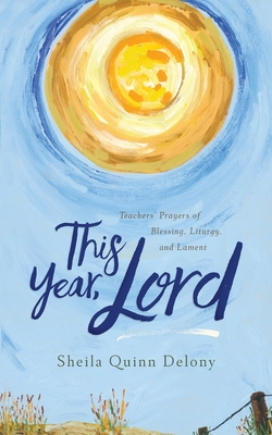 This Year, Lord: Teachers' Prayers of Blessing, Liturgy, and Lament - Sheila Quinn Delony