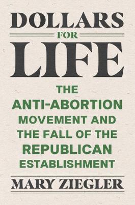 Dollars for Life: The Anti-Abortion Movement and the Fall of the Republican Establishment - Mary Ziegler